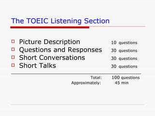 The TOEIC Listening Section   Picture Description   10   questions Questions and Responses   30   questions Short Conversations   30   questions Short Talks   30   questions _____________________________________________________ Total:  100  questions Approximately:  45 min 