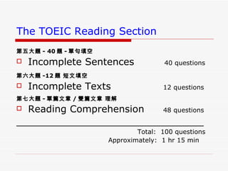 The TOEIC Reading Section 第五大題 - 40 題 - 單句填空   Incomplete Sentences   40 questions 第六大題 -12 題 短文填空   Incomplete Texts   12 questions 第七大題 - 單篇文章 / 雙篇文章 理解   Reading Comprehension   48 questions _______________________________ Total:  100 questions  Approximately:  1 hr 15 min  