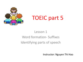 TOEIC part 5

          Lesson 1
 Word formation- Suffixes
Identifying parts of speech


               Instructor: Nguyen Thi Hao
 