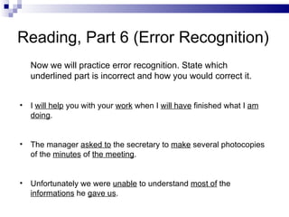 Reading, Part 6 (Error Recognition) Now we will practice error recognition. State which underlined part is incorrect and how you would correct it. I  will help  you with your  work  when I  will have  finished what I  am doing . The manager  asked to  the secretary to  make  several photocopies of the  minutes  of  the meeting . Unfortunately we were  unable  to understand  most of  the  informations  he  gave us . 