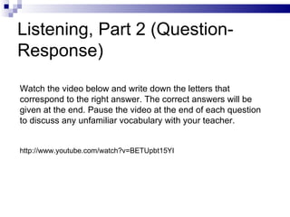 Listening, Part 2 (Question-Response) Watch the video below and write down the letters that correspond to the right answer. The correct answers will be given at the end. Pause the video at the end of each question to discuss any unfamiliar vocabulary with your teacher. http://www.youtube.com/watch?v=BETUpbt15YI 