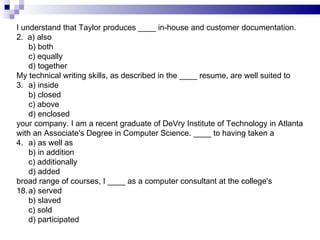 I understand that Taylor produces ____ in-house and customer documentation.  2.  a) also b) both c) equally d) together My technical writing skills, as described in the ____ resume, are well suited to 3. a) inside b) closed c) above d) enclosed your company. I am a recent graduate of DeVry Institute of Technology in Atlanta with an Associate's Degree in Computer Science. ____ to having taken a 4. a) as well as b) in addition c) additionally  d) added broad range of courses, I ____ as a computer consultant at the college's a) served b) slaved c) sold d) participated  