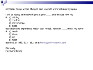 computer center where I helped train users to work with new systems. I will be happy to meet with you at your ____ and discuss how my a) bidding b) comfort c) convenience d) place education and experience match your needs. You can ____ me at my home  a) reach b) attain c) join d) meet address, at (919) 233-1552, or at  [email_address] . Sincerely, Raymond Krock 