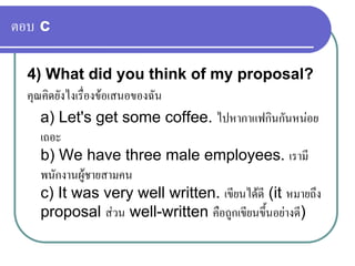 ตอบ c
4) What did you think of my proposal?
คุณคิดยังไงเรื่องขอเสนอของฉัน
a) Let's get some coffee. ไปหากาแฟกินกันหนอย
เถอะ
b) We have three male employees. เรามี
พนักงานผูชายสามคน
c) It was very well written. เขียนไดดี (it หมายถึง
proposal สวน well-written คือถูกเขียนขึ้นอยางดี)
 