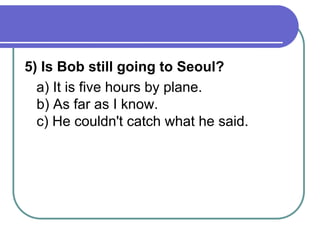 5) Is Bob still going to Seoul?
a) It is five hours by plane.
b) As far as I know.
c) He couldn't catch what he said.
 
