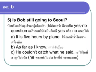 ตอบ b
5) Is Bob still going to Seoul?
บอบยังจะไปกรุงโซลอยูหรือเปลา (ใหสังเกตวา ถึงจะเปน yes-no
question แตคําตอบไมจําเปนตองมี yes หรือ no เสมอไป)
a) It is five hours by plane. ใชเวลาหาชั่วโมงทาง
เครื่องบิน
b) As far as I know. เทาที่ฉันรูนะ
c) He couldn't catch what he said. เขาไดยินที่
เขาพูดไมถนัด (he สองแหงในประโยคนี้นาจะคนละคน)
 