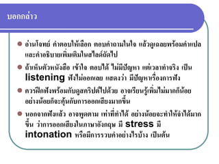 บอกกลาว
 อานโจทย คําตอบใหเลือก ตอบคําถามในใจ แลวดูเฉลยพรอมคําแปล
และคําอธิบายเพิ่มเติมในสไลดถัดไป
 ถาเห็นตัวหนังสือ เขาใจ ตอบได ไมมีปญหา แตเวลาทําจริง เปน
listening ฟงไมออกเลย แสดงวา มีปญหาเรื่องการฟง
 ควรฝกฟงพรอมกับดูสคริปตไปดวย อาจเรียนรูเพิ่มไมมากก็นอย
อยางนอยก็จะคุนกับการออกเสียงมากขึ้น
 นอกจากฟงแลว อาจพูดตาม เทาที่ทําได อยางนอยจะทําใหจําไดมาก
ขึ้น วาการออกเสียงในภาษาอังกฤษ มี stress มี
intonation หรือมีการรวบคําอยางไรบาง เปนตน
 