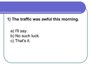 1) The traffic was awful this morning.
a) I'll say.
b) No such luck.
c) That's it.
 