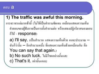 ตอบ a
1) The traffic was awful this morning.
การจราจรแยมากเชานี้ (ไมไดเปนคําถามชัดเจน เหมือนแสดงความเห็น
คําตอบของผูฟงอาจเปนการตั้งคําถามตอ หรือแสดงปฏิกริยาสนองตอบ
ก็ได - response)
a) I'll say. (เปนสํานวน แสดงความเห็นดวย คงจะประมาณ –
ฉันก็วางั้น – อีกสํานวนหนึ่ง ที่แสดงความเห็นดวยเหมือนกัน คือ
You can say that again.)
b) No such luck. ไมมีโชคอยางนั้นแฮะ
c) That's it. เทานั้นแหละ
 