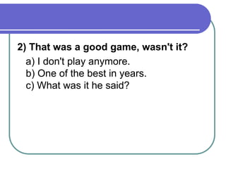 2) That was a good game, wasn't it?
a) I don't play anymore.
b) One of the best in years.
c) What was it he said?
 