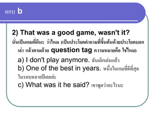 ตอบ b
2) That was a good game, wasn't it?
นั่นเปนเกมที่ดีนะ วาไหม (เปนประโยคคําถามที่ขึ้นตนดวยประโยคบอก
เลา แลวตามดวย question tag ความหมายคือ ใชไหม)
a) I don't play anymore. ฉันเลิกเลนแลว
b) One of the best in years. หนึ่งในเกมที่ดีที่สุด
ในรอบหลายปเลยละ
c) What was it he said? เขาพูดวาอะไรนะ
 
