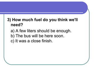 3) How much fuel do you think we'll
need?
a) A few liters should be enough.
b) The bus will be here soon.
c) It was a close finish.
 
