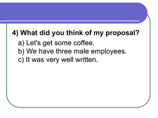 4) What did you think of my proposal?
a) Let's get some coffee.
b) We have three male employees.
c) It was very well written.
 