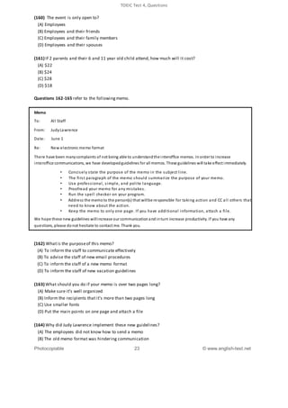 TOEIC Test 4, Questions
(160) The event is only open to?
(A) Employees
(B) Employees and their friends
(C) Employees and their family members
(D) Employees and their spouses
(161) If 2 parents and their 6 and 11 year old child attend, how much will it cost?
(A) $22
(B) $24
(C) $28
(D) $18
Questions 162-165 refer to the followingmemo.
Memo
To: All Staff
From: JudyLawrence
Date: June 1
Re: New electronic memo format
There have been manycomplaints of not being able to understandthe interoffice memos. Inorder to increase
interoffice communications, we have developedguidelines for all memos. These guidelines will take effect immediately.
• Concisely state the purpose of the memo in the subject line.
• The first paragraph of the memo should summarize the purpose of your memo.
• Use professional, simple, and polite language.
• Proofread your memo for any mistakes.
• Run the spell checker on your program.
• Address the memoto the person(s) that willbe responsible for taking action and CC all others that
need to know about the action.
• Keep the memo to only one page. If you have additional information, attach a file.
We hope these new guidelines willincrease our communicationandinturn increase productivity. If you have any
questions, please donot hesitate to contact me. Thank you.
(162) Whatis the purposeof this memo?
(A) To inform the staff to communicate effectively
(B) To advise the staff of new email procedures
(C) To inform the staff of a new memo format
(D) To inform the staff of new vacation guidelines
(163) What should you do if your memo is over two pages long?
(A) Make sure it’s well organized
(B) Inform the recipients that it’s more than two pages long
(C) Use smaller fonts
(D) Put the main points on one page and attach a file
(164) Why did Judy Lawrence implement these new guidelines?
(A) The employees did not know how to send a memo
(B) The old memo format was hindering communication
Photocopiable 23 © www.english-test.net
 