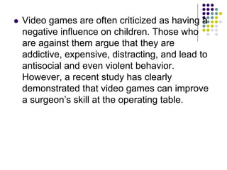  Video games are often criticized as having a
negative influence on children. Those who
are against them argue that they are
addictive, expensive, distracting, and lead to
antisocial and even violent behavior.
However, a recent study has clearly
demonstrated that video games can improve
a surgeon’s skill at the operating table.
 