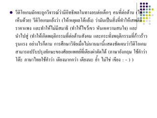  วีดิโอเกมมักจะถูกวิจารณวามีอิทธิพลในทางลบตอเด็กๆ คนที่ตอตาน (ไม
เห็นดวย) วีดิโอเกมแยงวา (ใหเหตุผลโตแยง) วามันเปนสิ่งที่ทําใหเสพติด
ราคาแพง และทําใหไมมีสมาธิ (ทําใหไขวเขว หันเหความสนใจ) และ
นําไปสู (ทําใหเกิดพฤติกรรมที่ตอตานสังคม และกระทั่งพฤติกรรมที่กาวราว
รุนแรง อยางไรก็ตาม การศึกษาวิจัยเมื่อไมนานมานี้แสดงชัดเจนวาวีดิโอเกม
สามารถปรับปรุงทักษะของศัลยแพทยที่เตียงผาตัดได (ภาษาอังกฤษ ใชคําวา
โตะ ภาษาไทยใชคําวา เตียงมากกวา เตียงนะ ย้ํา ไมใช เขียง : - ) )
 