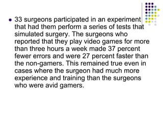  33 surgeons participated in an experiment
that had them perform a series of tests that
simulated surgery. The surgeons who
reported that they play video games for more
than three hours a week made 37 percent
fewer errors and were 27 percent faster than
the non-gamers. This remained true even in
cases where the surgeon had much more
experience and training than the surgeons
who were avid gamers.
 