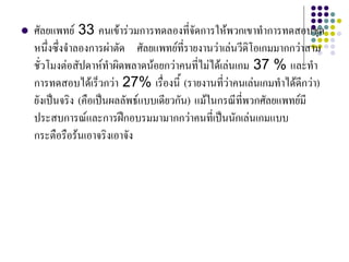  ศัลยแพทย 33 คนเขารวมการทดลองที่จัดการใหพวกเขาทําการทดสอบชุด
หนึ่งซึ่งจําลองการผาตัด ศัลยแพทยที่รายงานวาเลนวีดิโอเกมมากกวาสาม
ชั่วโมงตอสัปดาหทําผิดพลาดนอยกวาคนที่ไมไดเลนเกม 37 % และทํา
การทดสอบไดเร็วกวา 27% เรื่องนี้ (รายงานที่วาคนเลนเกมทําไดดีกวา)
ยังเปนจริง (คือเปนผลลัพธแบบเดียวกัน) แมในกรณีที่พวกศัลยแพทยมี
ประสบการณและการฝกอบรมมามากกวาคนที่เปนนักเลนเกมแบบ
กระตือรือรนเอาจริงเอาจัง
 
