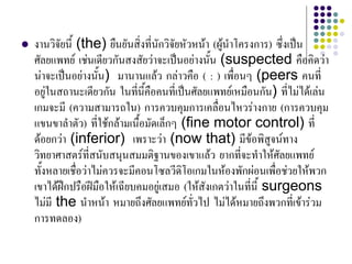  งานวิจัยนี้ (the) ยืนยันสิ่งที่นักวิจัยหัวหนา (ผูนําโครงการ) ซึ่งเปน
ศัลยแพทย เชนเดียวกันสงสัยวาจะเปนอยางนั้น (suspected คือคิดวา
นาจะเปนอยางนั้น) มานานแลว กลาวคือ ( : ) เพื่อนๆ (peers คนที่
อยูในสถานะเดียวกัน ในที่นี้คือคนที่เปนศัลยแพทยเหมือนกัน) ที่ไมไดเลน
เกมจะมี (ความสามารถใน) การควบคุมการเคลื่อนไหวรางกาย (การควบคุม
แขนขาลําตัว) ที่ใชกลามเนื้อมัดเล็กๆ (fine motor control) ที่
ดอยกวา (inferior) เพราะวา (now that) มีขอพิสูจนทาง
วิทยาศาสตรที่สนับสนุนสมมติฐานของเขาแลว ยากที่จะทําใหศัลยแพทย
ทั้งหลายเชื่อวาไมควรจะมีคอนโซลวีดิโอเกมในหองพักผอนเพื่อชวยใหพวก
เขาไดฝกปรือฝมือใหเฉียบคมอยูเสมอ (ใหสังเกตวาในที่นี้ surgeons
ไมมี the นําหนา หมายถึงศัลยแพทยทั่วไป ไมไดหมายถึงพวกที่เขารวม
การทดลอง)
 