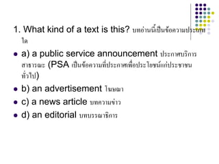 1. What kind of a text is this? บทอานนี้เปนขอความประเภท
ใด
 a) a public service announcement ประกาศบริการ
สาธารณะ (PSA เปนขอความที่ประกาศเพื่อประโยชนแกประชาชน
ทั่วไป)
 b) an advertisement โฆษณา
 c) a news article บทความขาว
 d) an editorial บทบรรณาธิการ
 