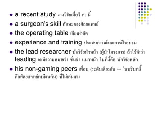  a recent study งานวิจัยเมื่อเร็วๆ นี้
 a surgeon’s skill ทักษะของศัลยแพทย
 the operating table เตียงผาตัด
 experience and training ประสบการณและการฝกอบรม
 the lead researcher นักวิจัยหัวหนา (ผูนําโครงการ) ถาใชคําวา
leading จะมีความหมายวา ชั้นนํา แนวหนา ในที่นี้คือ นักวิจัยหลัก
 his non-gaming peers เพื่อน (ระดับเดียวกัน – ในบริบทนี้
คือศัลยแพทยเหมือนกัน) ที่ไมเลนเกม
 