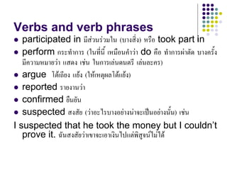 Verbs and verb phrases
 participated in มีสวนรวมใน (บางสิ่ง) หรือ took part in
 perform กระทําการ (ในที่นี้ เหมือนคําวา do คือ ทําการผาตัด บางครั้ง
มีความหมายวา แสดง เชน ในการเลนดนตรี เลนละคร)
 argue โตเถียง แยง (ใหเหตุผลโตแยง)
 reported รายงานวา
 confirmed ยืนยัน
 suspected สงสัย (วาอะไรบางอยางนาจะเปนอยางนั้น) เชน
I suspected that he took the money but I couldn’t
prove it. ฉันสงสัยวาเขาจะเอาเงินไปแตพิสูจนไมได
 