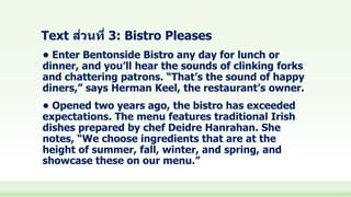 Text ส่วนที่ 3: Bistro Pleases
• Enter Bentonside Bistro any day for lunch or
dinner, and you’ll hear the sounds of clinking forks
and chattering patrons. “That’s the sound of happy
diners,” says Herman Keel, the restaurant’s owner.
• Opened two years ago, the bistro has exceeded
expectations. The menu features traditional Irish
dishes prepared by chef Deidre Hanrahan. She
notes, “We choose ingredients that are at the
height of summer, fall, winter, and spring, and
showcase these on our menu.”
 