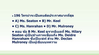 • 196 ใครน่าจะเป็ นคนติดประกาศมากที่สุด
• A) Ms. Seaton • B) Mr. Keel
• C) Ms. Hanrahan • D) Mr. Mulroney
• ตอบ ข้อ B Mr. Keel ดูจากอีเมลที่ Ms. Hilary
Seaton ผู้เป็ นช่างภาพเขียนถึง Ms. Deidre
Hanraham ซึ่งเป็ นเชฟ ส่วน Mr. Declan
Mulroney เป็ นผู้เขียนบทความ
 
