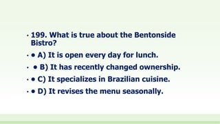 • 199. What is true about the Bentonside
Bistro?
• • A) It is open every day for lunch.
• • B) It has recently changed ownership.
• • C) It specializes in Brazilian cuisine.
• • D) It revises the menu seasonally.
 