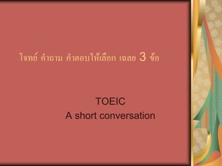 โจทย คําถาม คําตอบใหเลือก เฉลย 3 ขอ
TOEIC
A short conversation
 