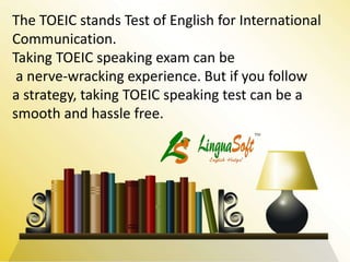 The TOEIC stands Test of English for International
Communication.
Taking TOEIC speaking exam can be
a nerve-wracking experience. But if you follow
a strategy, taking TOEIC speaking test can be a
smooth and hassle free.
 