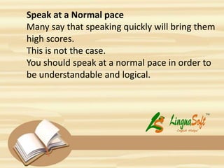 Speak at a Normal pace
Many say that speaking quickly will bring them
high scores.
This is not the case.
You should speak at a normal pace in order to
be understandable and logical.
 