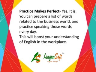 Practice Makes Perfect- Yes, It is.
You can prepare a list of words
related to the business world, and
practice speaking those words
every day.
This will boost your understanding
of English in the workplace.
 