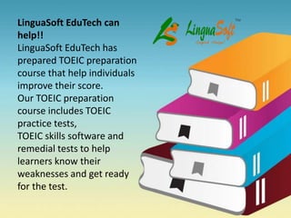LinguaSoft EduTech can
help!!
LinguaSoft EduTech has
prepared TOEIC preparation
course that help individuals
improve their score.
Our TOEIC preparation
course includes TOEIC
practice tests,
TOEIC skills software and
remedial tests to help
learners know their
weaknesses and get ready
for the test.
 