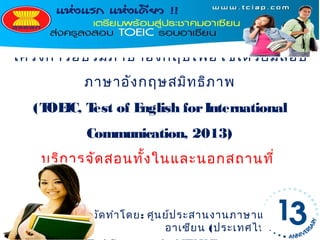โครงการอบรมภาษาอัง กฤษเพื่อ ใช้เ ตรีย มสอบ
          ภาษาอัง กฤษสมิท ธิภ าพ
   (T IC, T of E
     OE    est  nglish for International
          Communication, 2013)
    บริก ารจัด สอนทั้ง ในและนอกสถานที่


           จัด ทำา โดย: ศูน ย์ป ระสานงานภาษาแห่ง
                            อาเซีย น (ประเทศไทย)
 