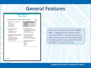 General Features
Each part of the book ends with a Mini-
Test – a slightly shorter version of that
part of the TOEIC®. Learners are able to
apply what they’ve learned and gradually
experience what it is actually like to take
the TOEIC®, one part at a time.
 