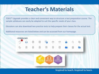 Teacher’s Materials
TOEIC® Upgrade provides a clear and convenient way to structure a test preparation course. The
sample syllabuses can easily be adapted to suit the specific needs of your class.
Educators can also download two practice tests to help prepare their classes for the actual test.
Additional resources are listed below and can be accessed from our homepage.
 