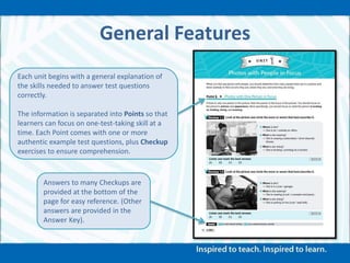 General Features
Each unit begins with a general explanation of
the skills needed to answer test questions
correctly.
The information is separated into Points so that
learners can focus on one-test-taking skill at a
time. Each Point comes with one or more
authentic example test questions, plus Checkup
exercises to ensure comprehension.
Answers to many Checkups are
provided at the bottom of the
page for easy reference. (Other
answers are provided in the
Answer Key).
 