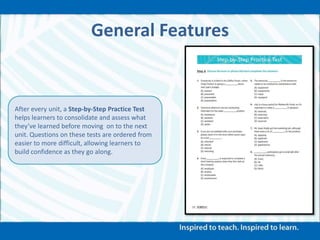General Features
After every unit, a Step-by-Step Practice Test
helps learners to consolidate and assess what
they’ve learned before moving on to the next
unit. Questions on these tests are ordered from
easier to more difficult, allowing learners to
build confidence as they go along.
 