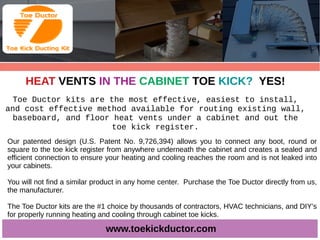 HEAT VENTS IN THE CABINET TOE KICK? YES!
Toe Ductor kits are the most effective, easiest to install,
and cost effective method available for routing existing wall,
baseboard, and floor heat vents under a cabinet and out the
toe kick register.
www.toekickductor.com
Our patented design (U.S. Patent No. 9,726,394) allows you to connect any boot, round or
square to the toe kick register from anywhere underneath the cabinet and creates a sealed and
efficient connection to ensure your heating and cooling reaches the room and is not leaked into
your cabinets.
You will not find a similar product in any home center. Purchase the Toe Ductor directly from us,
the manufacturer.
The Toe Ductor kits are the #1 choice by thousands of contractors, HVAC technicians, and DIY’s
for properly running heating and cooling through cabinet toe kicks.
 