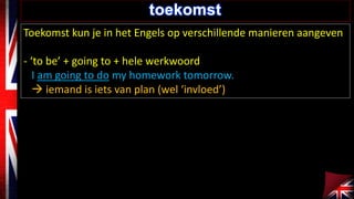 toekomst 
Toekomst kun je in het Engels op verschillende manieren aangeven 
- ‘to be’ + going to + hele werkwoord 
I am going to do my homework tomorrow. 
 iemand is iets van plan (wel ‘invloed’) 
 