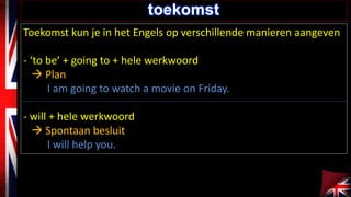 toekomst 
Toekomst kun je in het Engels op verschillende manieren aangeven 
- ‘to be’ + going to + hele werkwoord 
 Plan 
I am going to watch a movie on Friday. 
- will + hele werkwoord 
 Spontaan besluit 
I will help you. 
