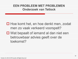 EEN PROBLEEM MET PROBLEMEN 
Onderzoek van Tetlock 
 Hoe komt het, en hoe denkt men, zodat 
men zo vaak verkeerd voorspelt? 
 Wat bepaalt of iemand al dan niet een 
betrouwbaar advies geeft over de 
toekomst? 
23 
October 23, 2014 © DP Gosselin. All Rights Reserved 
 