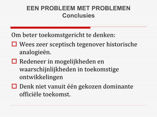 EEN PROBLEEM MET PROBLEMEN 
Conclusies 
Om beter toekomstgericht te denken: 
 Wees zeer sceptisch tegenover historische 
analogieën. 
 Redeneer in mogelijkheden en 
waarschijnlijkheden in toekomstige 
ontwikkelingen 
 Denk niet vanuit één gekozen dominante 
officiële toekomst. 
 