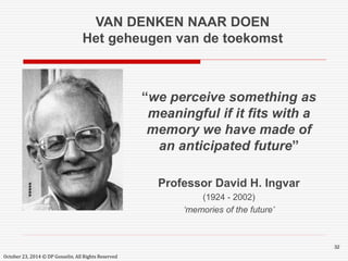 32 
VAN DENKEN NAAR DOEN 
Het geheugen van de toekomst 
“we perceive something as 
meaningful if it fits with a 
memory we have made of 
an anticipated future” 
Professor David H. Ingvar 
(1924 - 2002) 
‘memories of the future’ 
October 23, 2014 © DP Gosselin. All Rights Reserved 
 