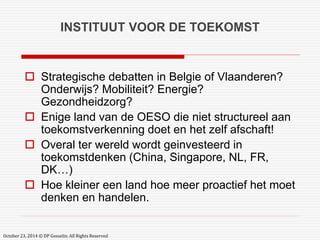 INSTITUUT VOOR DE TOEKOMST 
 Strategische debatten in Belgie of Vlaanderen? 
Onderwijs? Mobiliteit? Energie? 
Gezondheidzorg? 
 Enige land van de OESO die niet structureel aan 
toekomstverkenning doet en het zelf afschaft! 
 Overal ter wereld wordt geinvesteerd in 
toekomstdenken (China, Singapore, NL, FR, 
DK…) 
 Hoe kleiner een land hoe meer proactief het moet 
denken en handelen. 
October 23, 2014 © DP Gosselin. All Rights Reserved 
 