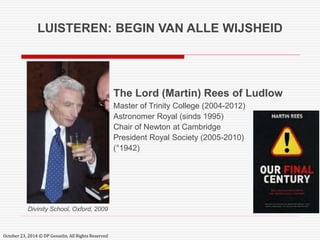 LUISTEREN: BEGIN VAN ALLE WIJSHEID 
Divinity School, Oxford, 2009 
October 23, 2014 © DP Gosselin. All Rights Reserved 
The Lord (Martin) Rees of Ludlow 
Master of Trinity College (2004-2012) 
Astronomer Royal (sinds 1995) 
Chair of Newton at Cambridge 
President Royal Society (2005-2010) 
(°1942) 
 