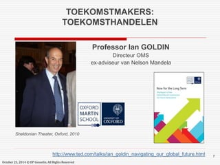 7 
TOEKOMSTMAKERS: 
TOEKOMSTHANDELEN 
Professor Ian GOLDIN 
Directeur OMS 
ex-adviseur van Nelson Mandela 
Sheldonian Theater, Oxford, 2010 
http://www.ted.com/talks/ian_goldin_navigating_our_global_future.html 
October 23, 2014 © DP Gosselin. All Rights Reserved 
 