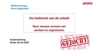 De toekomst van de arbeid
Naar nieuwe vormen van
werken en organiseren
Academielezing
Breda, 20 mei 2015
Willem de Lange
Avans Hogeschool
 