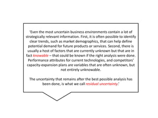 ‘Even the most uncertain business environments contain a lot of strategically relevant information. First, it is oftenpossible to identifyclear trends, such as marketdemographics, thatcan help definepotentialdemandforfutureproductsor services. Second, there is usually a host of factors that are currentlyunknownbutthat are in factknowable– thatcouldbeknownif the right analysisweredone. Performance attributesforcurrenttechnologies, and competitors’ capacity-expansion plans are variables that are oftenunknown, butnotentirelyunknowable.The uncertaintythatremainsafter the best possibleanalysis has been done, is what we callresidualuncertainty.’